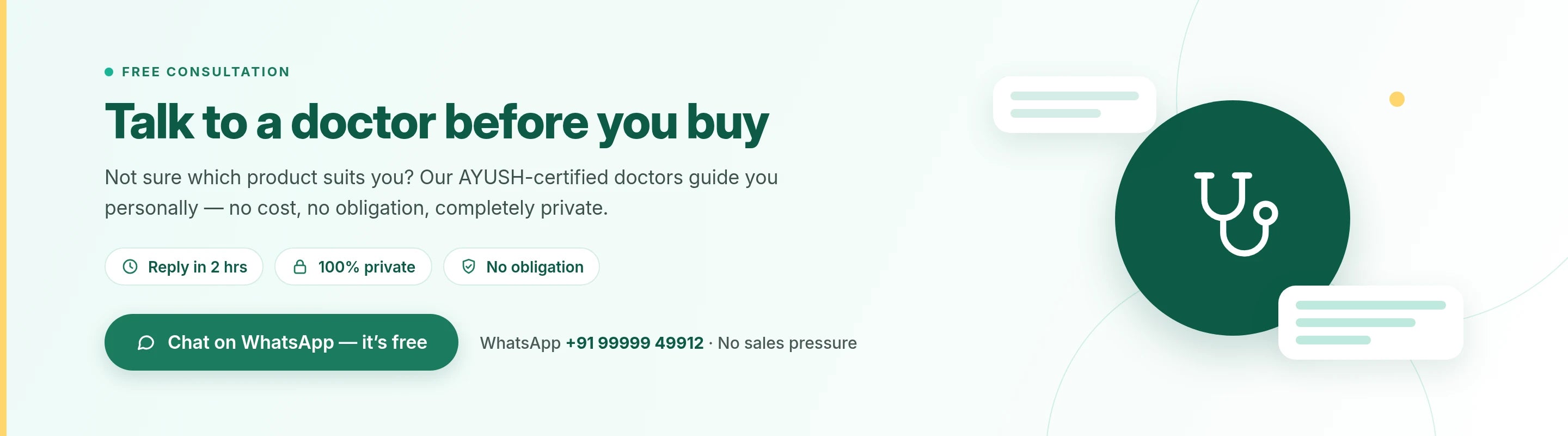 Free consultation: Talk to a doctor before you buy. Not sure which product suits you? Our AYUSH-certified doctors guide you personally, no cost, no obligation, completely private. Reply in 2 hrs, 100% private, no obligation. Chat on WhatsApp, it's free: +91 99999 49912. No sales pressure.